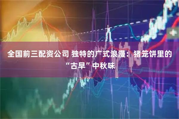 全国前三配资公司 独特的广式浪漫：猪笼饼里的“古早”中秋味