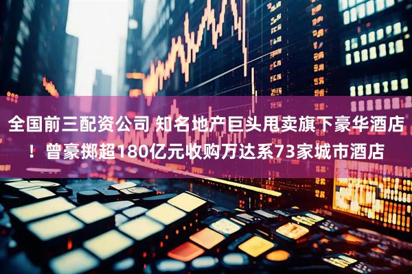 全国前三配资公司 知名地产巨头甩卖旗下豪华酒店！曾豪掷超180亿元收购万达系73家城市酒店