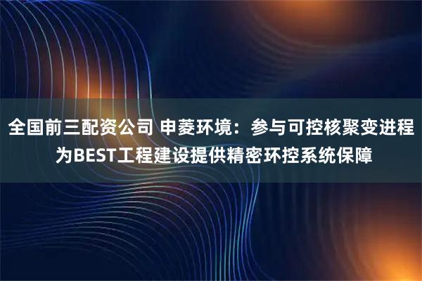 全国前三配资公司 申菱环境:参与可控核聚变进程 为BEST工程建设提供精密环控系统保障