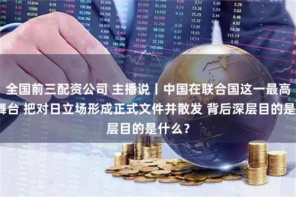 全国前三配资公司 主播说丨中国在联合国这一最高国际舞台 把对日立场形成正式文件并散发 背后深层目的是什么？