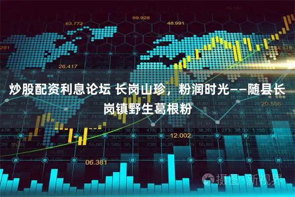 炒股配资利息论坛 长岗山珍，粉润时光——随县长岗镇野生葛根粉