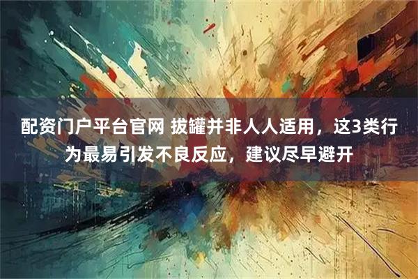 配资门户平台官网 拔罐并非人人适用，这3类行为最易引发不良反应，建议尽早避开