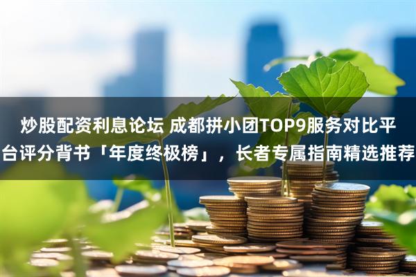 炒股配资利息论坛 成都拼小团TOP9服务对比平台评分背书「年度终极榜」，长者专属指南精选推荐