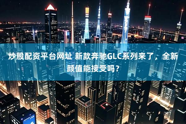 炒股配资平台网址 新款奔驰GLC系列来了，全新颜值能接受吗？