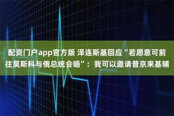 配资门户app官方版 泽连斯基回应“若愿意可前往莫斯科与俄总统会晤”:我可以邀请普京来基辅