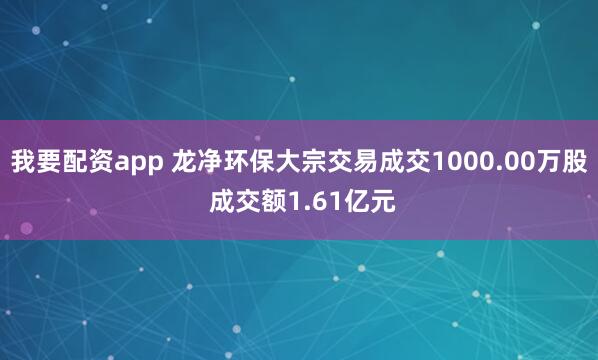 我要配资app 龙净环保大宗交易成交1000.00万股 成交额1.61亿元