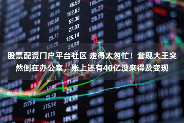 股票配资门户平台社区 走得太匆忙!套现大王突然倒在办公室,账上还有40亿没来得及变现