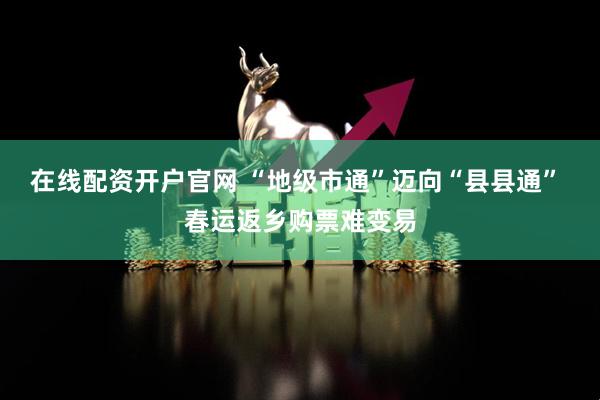 在线配资开户官网 “地级市通”迈向“县县通” 春运返乡购票难变易
