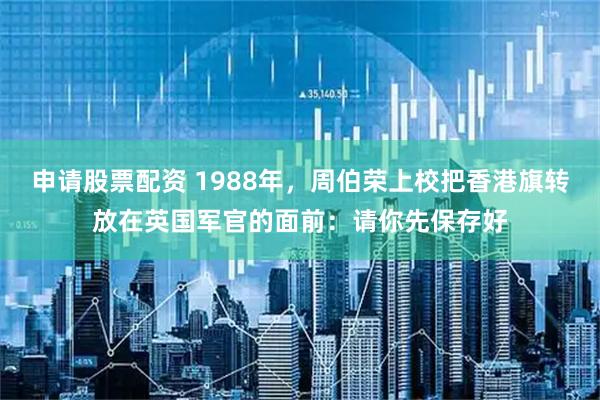 申请股票配资 1988年，周伯荣上校把香港旗转放在英国军官的面前：请你先保存好