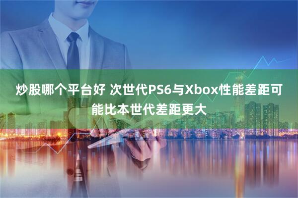 炒股哪个平台好 次世代PS6与Xbox性能差距可能比本世代差距更大