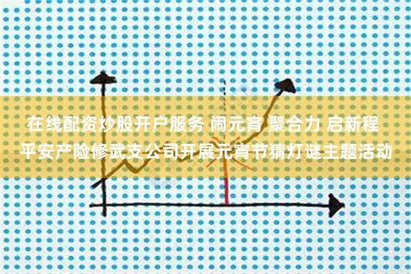 在线配资炒股开户服务 闹元宵 聚合力 启新程 平安产险修武支公司开展元宵节猜灯谜主题活动