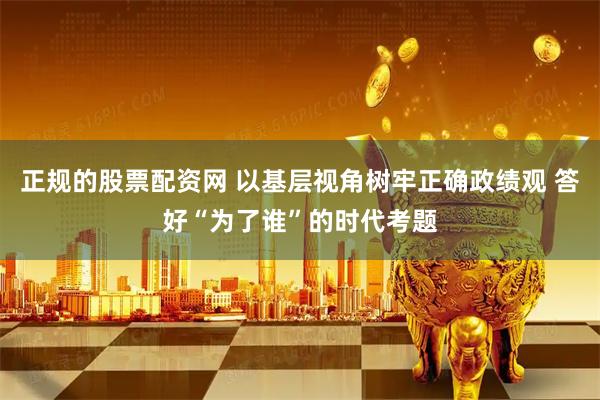 正规的股票配资网 以基层视角树牢正确政绩观 答好“为了谁”的时代考题