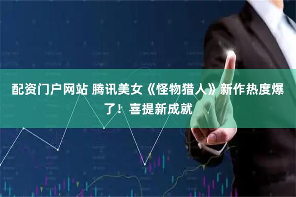 配资门户网站 腾讯美女《怪物猎人》新作热度爆了！喜提新成就