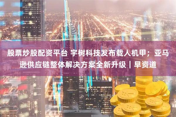 股票炒股配资平台 宇树科技发布载人机甲；亚马逊供应链整体解决方案全新升级｜早资道