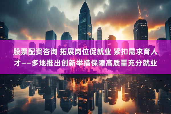 股票配资咨询 拓展岗位促就业 紧扣需求育人才——多地推出创新举措保障高质量充分就业