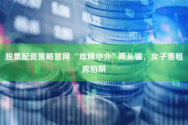 股票配资策略官网 “戏精中介”两头骗，女子落租房陷阱