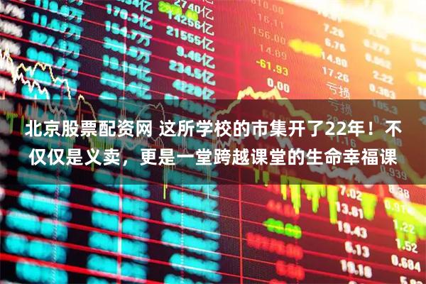 北京股票配资网 这所学校的市集开了22年！不仅仅是义卖，更是一堂跨越课堂的生命幸福课