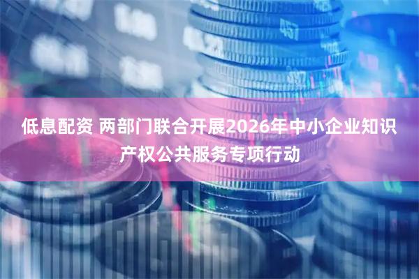 低息配资 两部门联合开展2026年中小企业知识产权公共服务专项行动