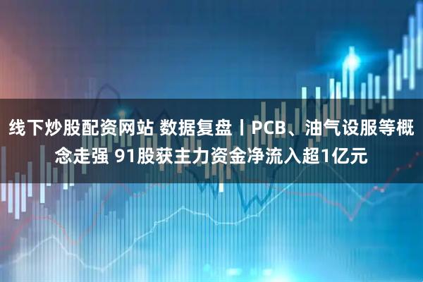 线下炒股配资网站 数据复盘丨PCB、油气设服等概念走强 91股获主力资金净流入超1亿元